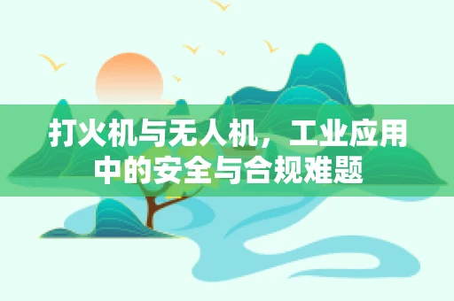 打火机与无人机，工业应用中的安全与合规难题