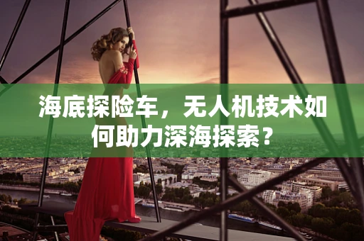 海底探险车，无人机技术如何助力深海探索？