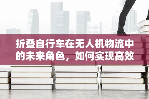 折叠自行车在无人机物流中的未来角色，如何实现高效携带与快速部署？