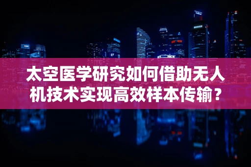 太空医学研究如何借助无人机技术实现高效样本传输？