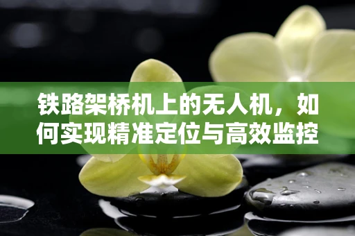 铁路架桥机上的无人机，如何实现精准定位与高效监控？