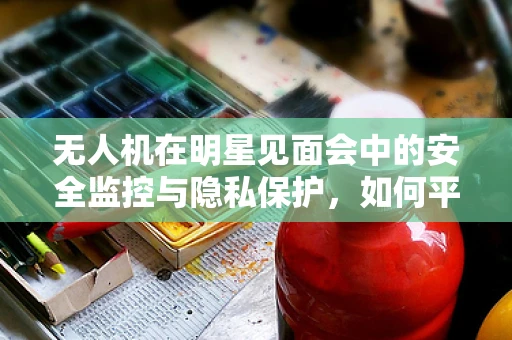 无人机在明星见面会中的安全监控与隐私保护，如何平衡？