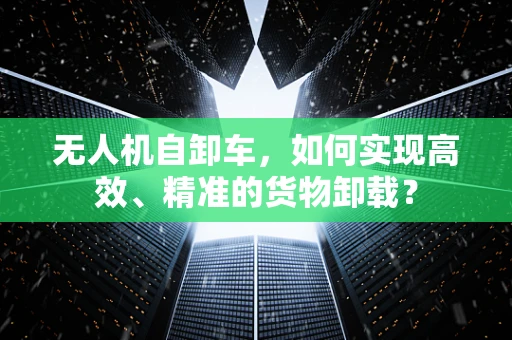 无人机自卸车，如何实现高效、精准的货物卸载？