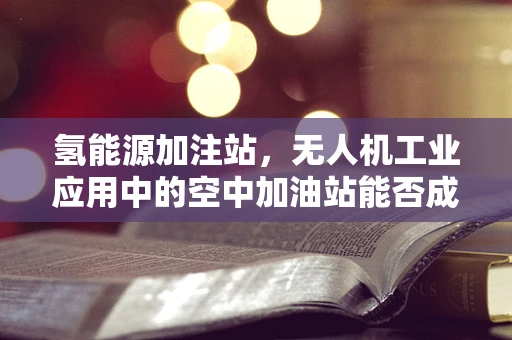 氢能源加注站，无人机工业应用中的空中加油站能否成为现实？