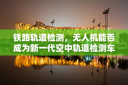 铁路轨道检测，无人机能否成为新一代空中轨道检测车？