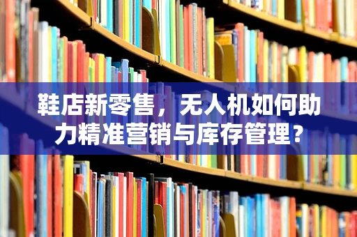 鞋店新零售，无人机如何助力精准营销与库存管理？