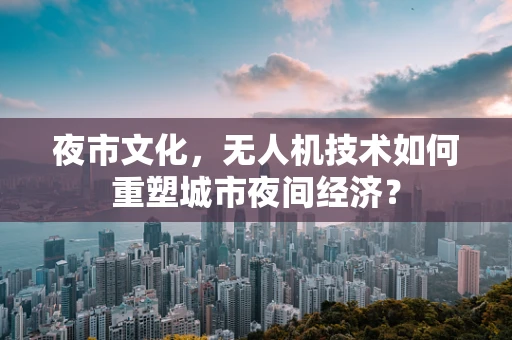 夜市文化，无人机技术如何重塑城市夜间经济？