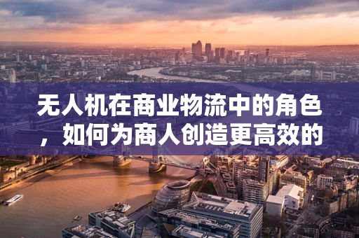 无人机在商业物流中的角色，如何为商人创造更高效的配送解决方案？