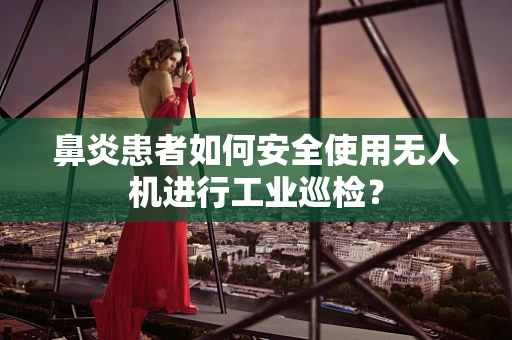 鼻炎患者如何安全使用无人机进行工业巡检？