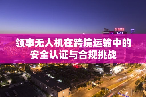领事无人机在跨境运输中的安全认证与合规挑战