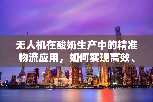 无人机在酸奶生产中的精准物流应用，如何实现高效、无损的冷链运输？