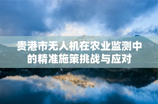 贵港市无人机在农业监测中的精准施策挑战与应对