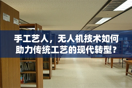 手工艺人，无人机技术如何助力传统工艺的现代转型？