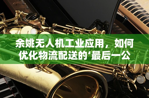 余姚无人机工业应用，如何优化物流配送的‘最后一公里’？