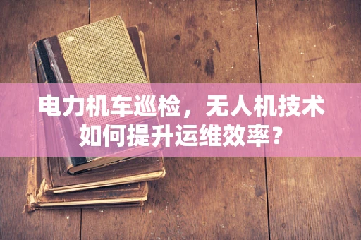 电力机车巡检，无人机技术如何提升运维效率？