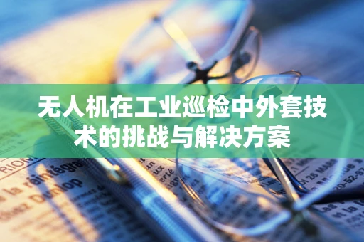 无人机在工业巡检中外套技术的挑战与解决方案