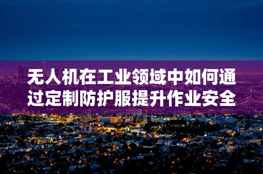 无人机在工业领域中如何通过定制防护服提升作业安全？
