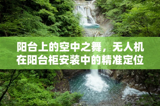 阳台上的空中之舞，无人机在阳台柜安装中的精准定位挑战