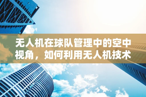 无人机在球队管理中的空中视角，如何利用无人机技术优化球队训练与场地监控？