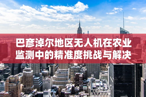 巴彦淖尔地区无人机在农业监测中的精准度挑战与解决方案