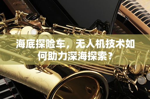海底探险车，无人机技术如何助力深海探索？