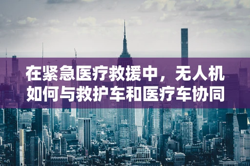 在紧急医疗救援中，无人机如何与救护车和医疗车协同工作？