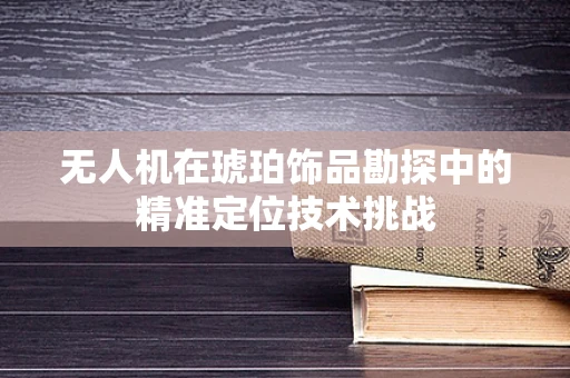 无人机在琥珀饰品勘探中的精准定位技术挑战