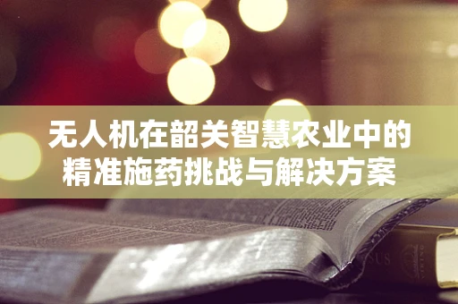 无人机在韶关智慧农业中的精准施药挑战与解决方案