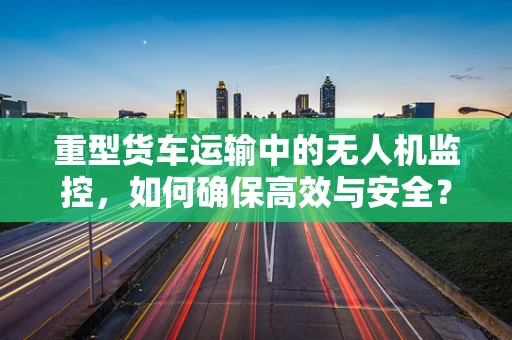 重型货车运输中的无人机监控，如何确保高效与安全？