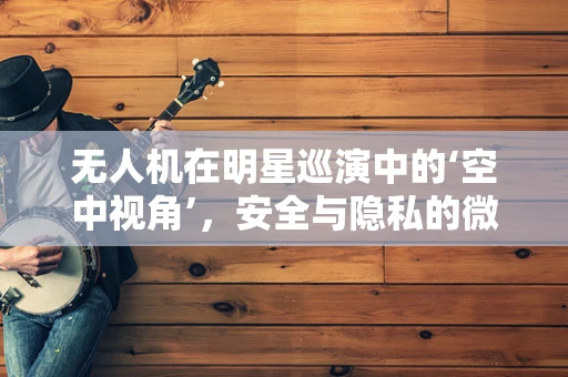 无人机在明星巡演中的‘空中视角’，安全与隐私的微妙平衡