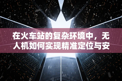 在火车站的复杂环境中，无人机如何实现精准定位与安全巡检？