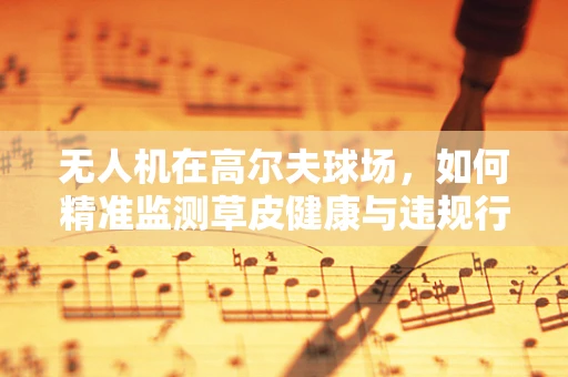 无人机在高尔夫球场，如何精准监测草皮健康与违规行为？