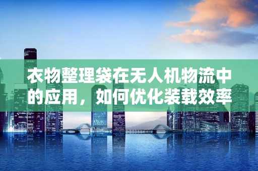 衣物整理袋在无人机物流中的应用，如何优化装载效率与减少损耗？