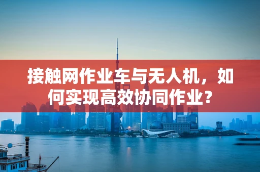 接触网作业车与无人机，如何实现高效协同作业？