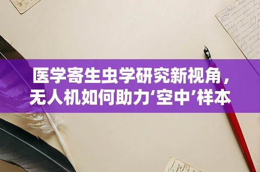 医学寄生虫学研究新视角，无人机如何助力‘空中’样本采集？