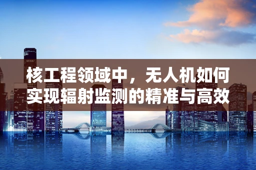 核工程领域中，无人机如何实现辐射监测的精准与高效？