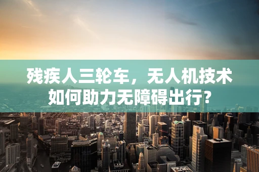 残疾人三轮车，无人机技术如何助力无障碍出行？