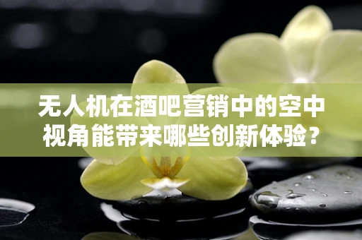 无人机在酒吧营销中的空中视角能带来哪些创新体验？