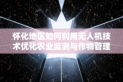 怀化地区如何利用无人机技术优化农业监测与作物管理？