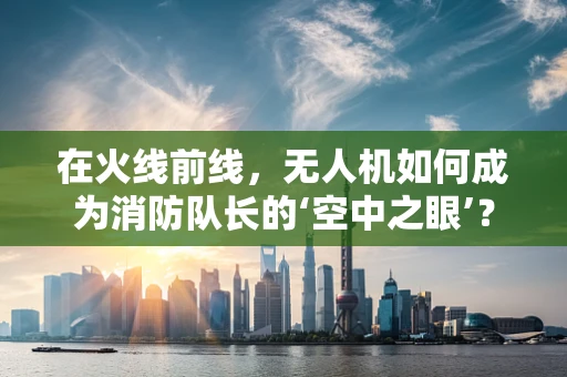 在火线前线，无人机如何成为消防队长的‘空中之眼’？