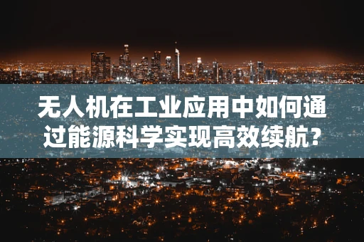 无人机在工业应用中如何通过能源科学实现高效续航？