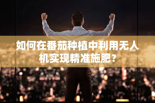 如何在番茄种植中利用无人机实现精准施肥？