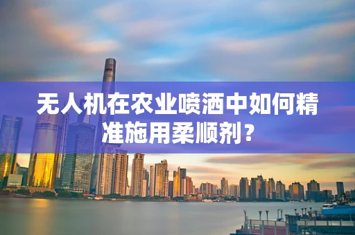 无人机在农业喷洒中如何精准施用柔顺剂？