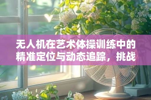 无人机在艺术体操训练中的精准定位与动态追踪，挑战与解决方案