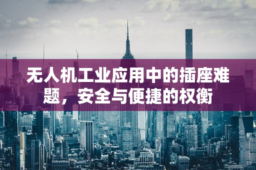 无人机工业应用中的插座难题，安全与便捷的权衡