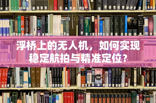 浮桥上的无人机，如何实现稳定航拍与精准定位？