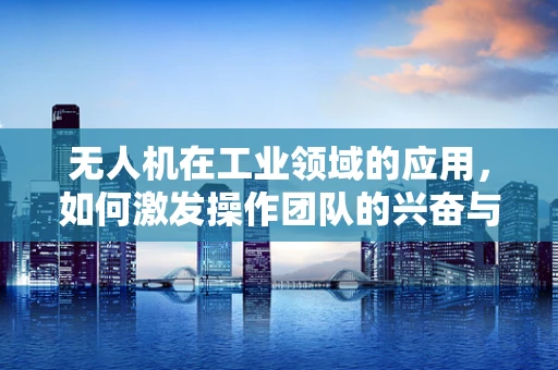 无人机在工业领域的应用，如何激发操作团队的兴奋与热情？