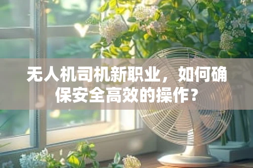 无人机司机新职业，如何确保安全高效的操作？