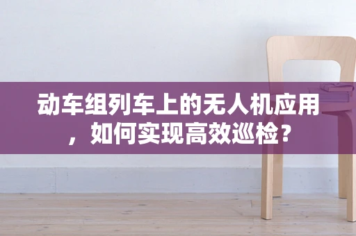 动车组列车上的无人机应用，如何实现高效巡检？