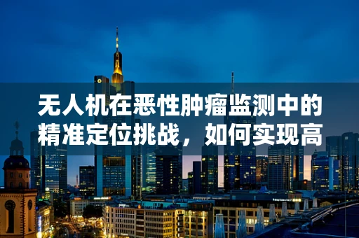 无人机在恶性肿瘤监测中的精准定位挑战，如何实现高效、无创的病灶追踪？